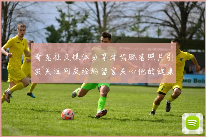 奇克社交媒体分享牙齿脱落照片引发关注网友纷纷留言关心他的健康状况