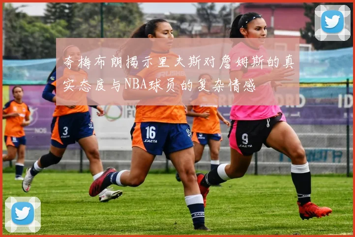 夸梅布朗揭示里夫斯对詹姆斯的真实态度与NBA球员的复杂情感