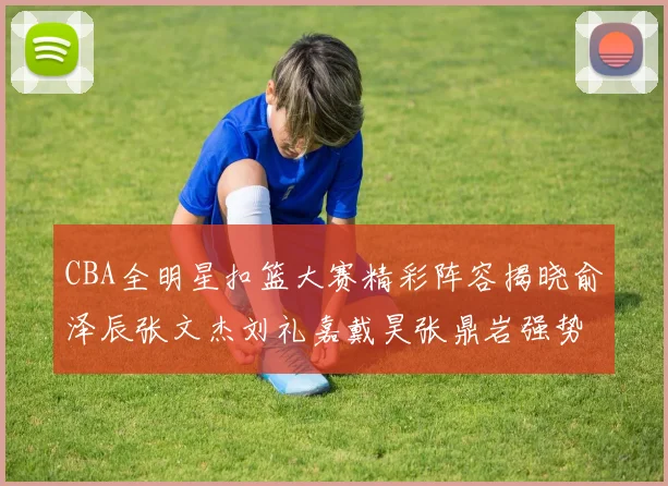 CBA全明星扣篮大赛精彩阵容揭晓俞泽辰张文杰刘礼嘉戴昊张鼎岩强势参赛