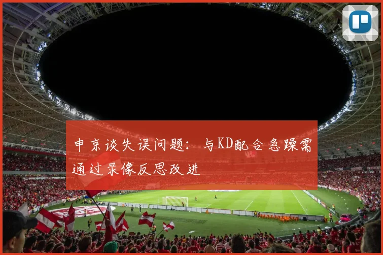 申京谈失误问题：与KD配合急躁需通过录像反思改进