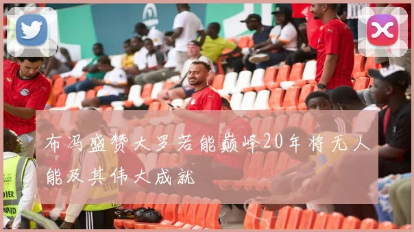 布冯盛赞大罗若能巅峰20年将无人能及其伟大成就