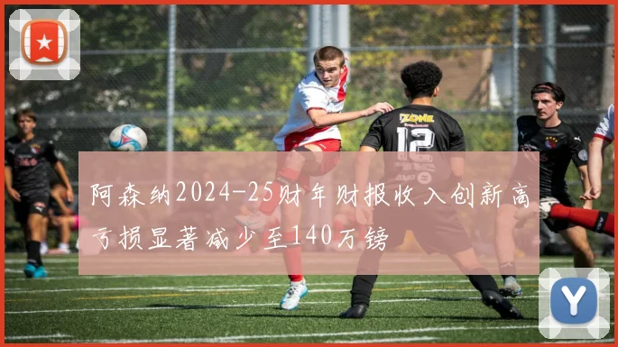 阿森纳2024-25财年财报收入创新高亏损显著减少至140万镑
