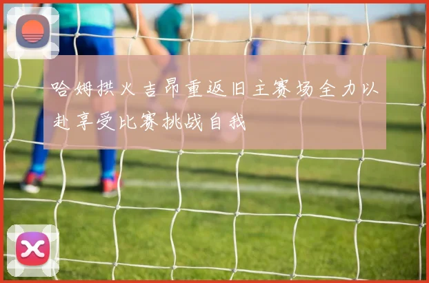 哈姆拱火吉昂重返旧主赛场全力以赴享受比赛挑战自我