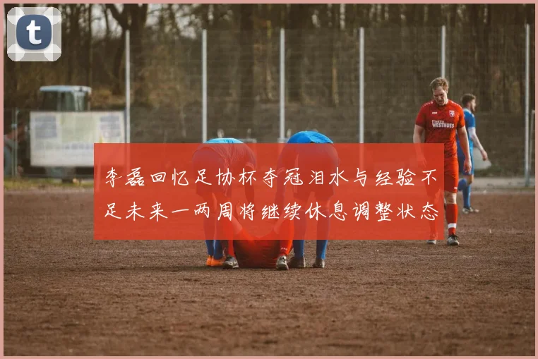 李磊回忆足协杯夺冠泪水与经验不足未来一两周将继续休息调整状态