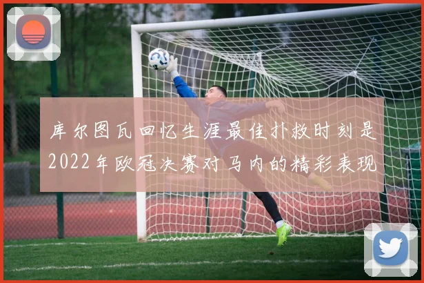 库尔图瓦回忆生涯最佳扑救时刻是2022年欧冠决赛对马内的精彩表现