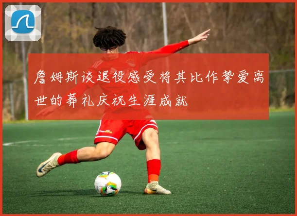 詹姆斯谈退役感受将其比作挚爱离世的葬礼庆祝生涯成就