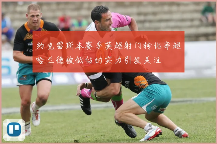 约克雷斯本赛季英超射门转化率超哈兰德被低估的实力引发关注