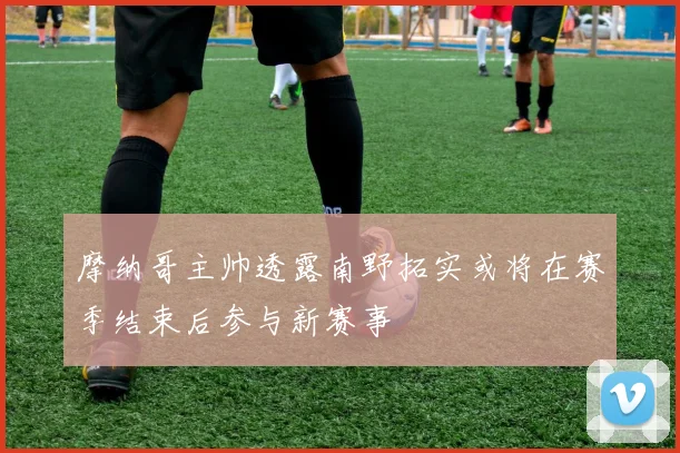 摩纳哥主帅透露南野拓实或将在赛季结束后参与新赛事