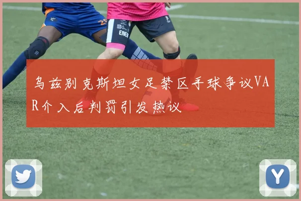 乌兹别克斯坦女足禁区手球争议VAR介入后判罚引发热议